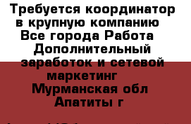 Требуется координатор в крупную компанию - Все города Работа » Дополнительный заработок и сетевой маркетинг   . Мурманская обл.,Апатиты г.